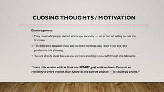 CLOSINGTHOUGHTS / MOTIVATION
Encouragement:
• Many successful people started where you are today — uncertain but willing to take the
first step.
• The difference between those who succeed and those who don’t is not luck, but
persistence and planning.
• You are already ahead because you are here, investing in yourself through this fellowship.
“Leave this session with at least one SMART goal written down. Commit to
revisiting it every month.Your future is not built by chance — it is built by choice.”
 