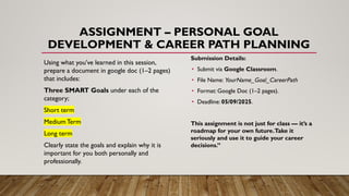 ASSIGNMENT – PERSONAL GOAL
DEVELOPMENT & CAREER PATH PLANNING
Using what you’ve learned in this session,
prepare a document in google doc (1–2 pages)
that includes:
Three SMART Goals under each of the
category;
Short term
Medium Term
Long term
Clearly state the goals and explain why it is
important for you both personally and
professionally.
Submission Details:
• Submit via Google Classroom.
• File Name: YourName_Goal_CareerPath
• Format: Google Doc (1–2 pages).
• Deadline: 05/09/2025.
This assignment is not just for class — it’s a
roadmap for your own future.Take it
seriously and use it to guide your career
decisions.”
 