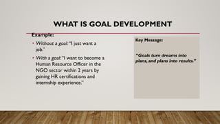 WHAT IS GOAL DEVELOPMENT
Example:
• Without a goal: “I just want a
job.”
• With a goal: “I want to become a
Human Resource Officer in the
NGO sector within 2 years by
gaining HR certifications and
internship experience.”
Key Message:
“Goals turn dreams into
plans, and plans into results.”
 