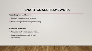 SMART GOALS FRAMEWORK
Track Progress and Review
• Regularly check in on your progress.
• Adjust strategies if something isn’t working.
Celebrate Milestones
• Recognize small wins to stay motivated.
• Rewards reinforce the habit of goal
achievement.
 