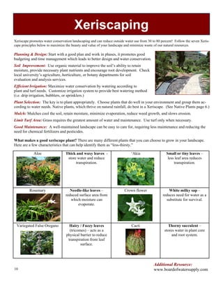 Xeriscaping
Xeriscape promotes water conservation landscaping and can reduce outside water use from 30 to 80 percent! Follow the seven Xeris-
cape principles below to maximize the beauty and value of your landscape and minimize waste of our natural resources.

Planning & Design: Start with a good plan and work in phases, it promotes good
budgeting and time management which leads to better design and water conservation.
Soil Improvement: Use organic material to improve the soil’s ability to retain
moisture, provide necessary plant nutrients and encourage root development. Check
local university’s agriculture, horticulture, or botany departments for soil
evaluation and analysis services.
Efficient Irrigation: Maximize water conservation by watering according to
plant and turf needs. Customize irrigation system to provide best watering method
(i.e. drip irrigation, bubblers, or sprinklers.)
Plant Selection: The key is to plant appropriately. Choose plants that do well in your environment and group them ac-
cording to water needs. Native plants, which thrive on natural rainfall, do best in a Xeriscape. (See Native Plants page 6.)
Mulch: Mulches cool the soil, retain moisture, minimize evaporation, reduce weed growth, and slows erosion.
Limit Turf Area: Grass requires the greatest amount of water and maintenance. Use turf only when necessary.
Good Maintenance: A well-maintained landscape can be easy to care for, requiring less maintenance and reducing the
need for chemical fertilizers and pesticides.

What makes a good xeriscape plant? There are many different plants that you can choose to grow in your landscape.
Here are a few characteristics that can help identify them as “less-thirsty.”

             Aloe                 Thick and waxy leaves -                    ‘Akia                  Small or tiny leaves –
                                   store water and reduce                                            less leaf area reduces
                                        transpiration.                                                   transpiration.




          Rosemary                   Needle-like leaves –               Crown flower                  White milky sap –
                                  reduced surface area from                                       reduces need for water as a
                                     which moisture can                                             substitute for survival.
                                         evaporate.




 Variegated False Oregano           Hairy / Fuzzy leaves                     Cacti                   Thorny succulent –
                                    (tricomes) – acts as a                                         stores water in plant core
                                  physical barrier to reduce                                            and root system.
                                   transpiration from leaf
                                           surface.




                                                                                            Additional Resource:
10                                                                                          www.boardofwatersupply.com
 