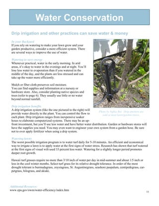 Water Conservation
 Drip irrigation and other practices can save water & money
 In your Backyard
 If you rely on watering to make your lawn grow and your
 garden productive, consider a more efficient system. There
 are several ways to improve the use of water.

 Watering to save energy
 Whenever practical, water in the early morning. In arid
 areas, it’s okay to water in the evenings and at night. You’ll
 lose less water to evaporation than if you watered in the
 middle of the day, and the plants are less stressed and can
 take up the water more efficiently.

 Mulch or fiber cloth preserves soil moisture.
 You can find supplies and information at a nursery or
 hardware store. Also, consider planting native species and
 trees (refer to page 6). They usually use little or no water
 beyond normal rainfall.

 Drip irrigation benefits
 A drip irrigation system (like the one pictured to the right) will
                                                                         Photo by Nghia Bui. Drip emitters are
 provide water directly to the plant. You can control the flow to           sold at most lawn/garden stores.
 each plant. Drip irrigation ranges from inexpensive soaker
 hoses to elaborate computerized systems. There may be an up-
 front investment, but you’ll use less water and have better water distribution. Garden or hardware stores will
 have the supplies you need. You may even want to engineer your own system from a garden hose. Be sure
 not to over apply fertilizer when using a drip system.

 Watering lawns
 The worst possible irrigation program is to water turf daily for 5-10 minutes. An efficient and economical
 way to irrigate a lawn is to apply water at the first signs of water stress. Research has shown that turf watered
 at the first signs of visual wilt used 33 percent less water. Watering for a slightly longer period promotes
 deeper root growth.

 Hawaii turf grasses require no more than 3/10 inch of water per day in mid-summer and about 1/5 inch or
 less in the cool winter months. Select turf grass for its relative drought tolerance. In order of the most
 drought tolerant is burmudagrass, zoysiagrass, St. Augustinegrass, seashore paspalum, centipedegrass, car-
 petgrass, hilograss, and akiaki.




Additional Resource:
www.epa.gov/owm/water-efficiency/index.htm                                                                      11
 
