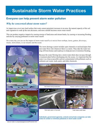 Sustainable Storm Water Practices
Everyone can help prevent storm water pollution
Why be concerned about storm water?
As impervious cover (any hard surface that water cannot penetrate) increases in an area, the natural capacity of the soil
and vegetation to soak up the rain decreases, and more rainfall becomes storm water runoff.

This can produce negative impacts by causing erosion of land areas and stream banks, by causing or increasing flooding
and also by carrying pollutants in storm water runoff.

On a rainy day you can see the impact of storm water runoff as it moves from rooftops, lawns, gutters, driveways,
streets, storm drains, to our streams and the ocean.

                                                            The storm drainage system includes open channels or enclosed pipes that
                                                            rain water flows into whenever there is a storm. They take the water run-
                                                            ning off from homes and roadways to help prevent or minimize flooding.

                                                            Because the water flowing into a storm water drain does not pass through
                      RUNOFF                                a treatment plant before discharging into the ocean, it is important that the
                       FROM
                       ROOF
                                                            water is as clean as possible and not contaminated with pollutants such as
                                                            sediment, pet waste, trash, paint, and other chemicals.




 LAWN RUNOFF
                                    GUTTER RUNOFF




                                                                   Soil erosion during construction       Nutrient runoff from chicken manure

 STREET RUNOFF                          STREET RUNOFF




                STORM WATER RUNOFF
                  ENDS UP IN LOCAL                                  Paint wash water on City street           Trash inside a catch basin
               STREAMS, PONDS, LAKES,
                    THE OCEAN




                                                            Individuals, government agencies, schools and private companies can take
                                                            action to contain or minimize pollutants in storm water runoff.

 www.enr.state.nc.us/upclose/pages/ounceofPrevention.html
 