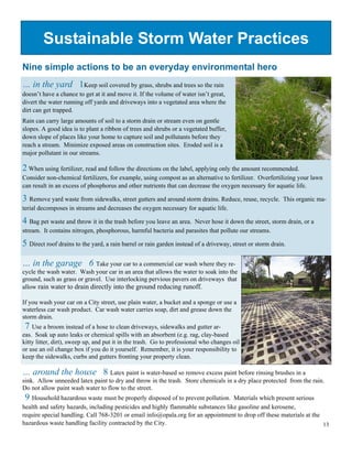 Sustainable Storm Water Practices
Nine simple actions to be an everyday environmental hero
… in the yard 1Keep soil covered by grass, shrubs and trees so the rain
doesn’t have a chance to get at it and move it. If the volume of water isn’t great,
divert the water running off yards and driveways into a vegetated area where the
dirt can get trapped.
Rain can carry large amounts of soil to a storm drain or stream even on gentle
slopes. A good idea is to plant a ribbon of trees and shrubs or a vegetated buffer,
down slope of places like your home to capture soil and pollutants before they
reach a stream. Minimize exposed areas on construction sites. Eroded soil is a
major pollutant in our streams.

2 When using fertilizer, read and follow the directions on the label, applying only the amount recommended.
Consider non-chemical fertilizers, for example, using compost as an alternative to fertilizer. Overfertilizing your lawn
can result in an excess of phosphorus and other nutrients that can decrease the oxygen necessary for aquatic life.

3 Remove yard waste from sidewalks, street gutters and around storm drains. Reduce, reuse, recycle.        This organic ma-
terial decomposes in streams and decreases the oxygen necessary for aquatic life.

4 Bag pet waste and throw it in the trash before you leave an area.Never hose it down the street, storm drain, or a
stream. It contains nitrogen, phosphorous, harmful bacteria and parasites that pollute our streams.

5 Direct roof drains to the yard, a rain barrel or rain garden instead of a driveway, street or storm drain.

… in the garage 6 Take your car to a commercial car wash where they re-
cycle the wash water. Wash your car in an area that allows the water to soak into the
ground, such as grass or gravel. Use interlocking pervious pavers on driveways that
allow rain water to drain directly into the ground reducing runoff.

If you wash your car on a City street, use plain water, a bucket and a sponge or use a
waterless car wash product. Car wash water carries soap, dirt and grease down the
storm drain.
 7 Use a broom instead of a hose to clean driveways, sidewalks and gutter ar-
eas. Soak up auto leaks or chemical spills with an absorbent (e.g. rag, clay-based
kitty litter, dirt), sweep up, and put it in the trash. Go to professional who changes oil
or use an oil change box if you do it yourself. Remember, it is your responsibility to
keep the sidewalks, curbs and gutters fronting your property clean.

… around the house 8 Latex paint is water-based so remove excess paint before rinsing brushes in a
sink. Allow unneeded latex paint to dry and throw in the trash. Store chemicals in a dry place protected from the rain.
Do not allow paint wash water to flow to the street.
 9 Household hazardous waste must be properly disposed of to prevent pollution.    Materials which present serious
health and safety hazards, including pesticides and highly flammable substances like gasoline and kerosene,
require special handling. Call 768-3201 or email info@opala.org for an appointment to drop off these materials at the
hazardous waste handling facility contracted by the City.                                                             13
 