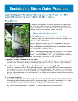 Sustainable Storm Water Practices
Green techniques in the backyard can help manage storm water runoff in a
sustainable manner and improve the health of our waters.

Rain Barrels
                                             A rain barrel is a system that collects and stores rainwater from your roof
                                             that would otherwise be lost to runoff and diverted to storm drains and
                                             streams. The tap and hose at the bottom of the barrel allows easy access to
                                             the water so that it can be used later to water your plants.

                                             … frequently asked questions
                                             1. What kind of maintenance is required for a rain barrel?
                                             A rain barrel can be kept in perfect condition if you clean and apply a pre-
                                             servative a couple times a season.

                                             Outside: Automotive cleaner—non toxic—biodegradable—ammonia
                                             free—use this product to remove bug, sap and other outdoor rain barrel
                                             stains and automotive preservative—SUN UV ray protector and preserva-
                                             tive that is perfect for rain barrel plastic.

                                             Inside: Visible inspection from time to time and if you see leaves or items
                                             that may eventually clog your hose bib, then just drain your barrel after
                                             pulling it away from the house. Stick a hose in the open down spout hole
                                             and spray it out and spray through the hose bib opening.
           Photo by Thomas Otaguro
2. How can I get better pressure from my rain barrel?
   You may elect to elevate your rain barrel, but make sure that it is stable and level. If you use blocks make sure they
   are set on a firm, level surface. Higher is better (but be very careful because a full barrel can weigh 400 pounds+.

3. Are there any concerns with using water stored in the rain barrel for watering plants?
   Do not use a rain barrel if you use chemical most killers, spray a large volume pesticides or herbicides, have a Zinc
   anti-moss strip on your roof, or if your roof is made with treated cedar shakes. These products are toxic chemicals
   that you might not want to store in your rain barrel. This is in relation to both water quality and algae issues. To be
   safe, it is recommended not to use on your vegetables. If the water is just to be used for general irrigation you might
   have less of a concern.

4. What about mosquitoes?
   We recommend placing a screen at the opening of the barrel to not only reduce large items from getting into the bar-
   rel but also the potential for mosquitoes to breed. Mosquito Bits, when wet, release a biological larvicide’s that is
   eaten by the baby mosquitoes (larvae) and is harmless to people, fish, birds, pets, and other animals.

     For information on how to make a rain barrel, go to http://www.boardofwatersupply.com.




14
 