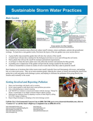 Sustainable Storm Water Practices
Rain Garden




                                                                         Cross section of a Rain Garden
                                                                       http://fairfaxcounty.gov/nvswcd/youyourland/landscape.pdf


Rain Gardens or bio-retention areas effectively reduce runoff volumes, remove pollutants, and provide groundwater
recharge. To learn how a rain garden works, first know the layers of the rain garden (see cross section above).

!"   A grass buffer strip around the garden that will slow the velocity of the runoff;
!"   A mulch layer will provide a medium for the biological activities to occur and will keep the soil moist;
!"   Native plants that will use the runoff for moisture and nutrient requirements;
!"   A soil layer is where the native plant roots will collect the moisture and nutrients for their growth;
!"   A ponding area or depression of the garden will provide the storage needed for the runoff, and
!"   A berm or mound that is at least six inches of soil or rocks that works like a dam to pond the runoff.

Rain Gardens are in locations that collect storm water runoff, typically from roof downspouts, driveways, and parking
lots, as a rain event occurs. They act as mini-retention ponds, reducing the volume of runoff, preventing the runoff from
going into a curb and gutter storm drainage system, and helping to eliminate the pollutants from going directly into
streams and eventually to the ocean.



Getting Involved and Reporting Pollution
1.   Share your knowledge with family and co-workers.
2.   Invite a guest speaker to talk about storm water pollution prevention.
3.   Join a watershed group or attend a meeting
4.   Call 780-8872 to volunteer to stencil storm drains with the message, “Dump No
     Waste” or participate in an Adopt-A-Stream/Adopt-A-Block cleanup.
5.   Help keep our roadways clean by adopting a section of State High by calling
     831-6703, Adopt-A-Highway.
6.   Report illegal discharges or dumping to the storm drainage system

Call the City’s Environmental Concern Line at (808) 768-3300, go to www.cleanwaterhonolulu.com, click on
“Contact Us” or call the State’s Highways Complaint Line at (808) 831-6714.
www.cleanwaterhonolulu.com                 www.hbws.org
www.co.honolulu.hi.us/parks/hbg/fbg.htm    stormwaterhawaii.com
www.lichawaii.com/index.htm                www.epa.gov/nps/
www.ctahr.hawaii.edu/oahumg                www.plantnativehawaii.com
www.rainscapes.org                                                                                                                 15
 