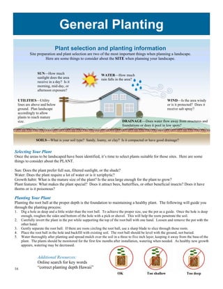 General Planting
                              Plant selection and planting information
             Site preparation and plant selection are two of the most important things when planning a landscape.
                       Here are some things to consider about the SITE when planning your landscape.


                  SUN—How much                                WATER—How much
                  sunlight does the area                      rain falls in the area?
                  receive in a day? Is it
                  morning, mid-day, or
                  afternoon exposure?

     UTILITIES—Utility                                                                                       WIND—Is the area windy
     lines are above and below                                                                               or is it protected? Does it
     ground. Plan landscape                                                                                  receive salt spray?
     accordingly to allow
     plants to reach mature
     size.                                                                   DRAINAGE—Does water flow away from structures and
                                                                             foundations or does it pool in low spots?



                 SOILS—What is your soil type? Sandy, loamy, or clay? Is it compacted or have good drainage?


Selecting Your Plant
Once the areas to be landscaped have been identified, it’s time to select plants suitable for those sites. Here are some
things to consider about the PLANT.

Sun: Does the plant prefer full sun, filtered sunlight, or the shade?
Water: Does the plant require a lot of water or is it xeriphytic?
Growth habit: What is the mature size of the plant? Is the area large enough for the plant to grow?
Plant features: What makes the plant special? Does it attract bees, butterflies, or other beneficial insects? Does it have
thorns or is it poisonous?

Planting Your Plant
Planting the root ball at the proper depth is the foundation to maintaining a healthy plant. The following will guide you
through the planting process:
1.     Dig a hole as deep and a little wider than the root ball. To achieve the proper size, use the pot as a guide. Once the hole is deep
       enough, roughen the sides and bottom of the hole with a pick or shovel. This will help the roots penetrate the soil.
2.     Carefully invert the plant in the pot while supporting the top of the root ball with one hand. Loosen and remove the pot with the
       other hand.
3.     Gently separate the root ball. If there are roots circling the root ball, use a sharp blade to slice through those roots.
4.     Place the root ball in the hole and backfill with existing soil. The root ball should be level with the ground, not buried.
5.     Water thoroughly after planting and spread mulch over the soil in a three to five inch layer, keeping it away from the base of the
       plant. The plants should be monitored for the first few months after installation, watering when needed. As healthy new growth
       appears, watering may be decreased.


                  Additional Resources:
                  Online search for key words
16                “correct planting depth Hawaii”
                                                                          OK                  Too shallow                 Too deep
 