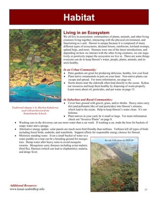 Habitat
                                              Living in an Ecosystem
                                              We all live in ecosystems: communities of plants, animals, and other living
                                              creatures living together, interacting with the physical environment, and
                                              functioning as a unit. Hawaii is unique because it is composed of many
                                              different types of ecosystems, dryland forests, rainforests, lowland swamps,
                                              upland bogs, and more. Humans were one of the latest introductions, and
                                              depending on how we interact with the other living creatures, we can nega-
                                              tively or positively impact the ecosystem we live in. There are some things
                                              everyone can do to keep Hawaii’s water, people, plants, animals, and in-
                                              sects healthy.

                                              In an Urban Community:
                                              #" Patio gardens are great for producing delicious, healthy, low cost food.
                                              #" Plant native ornamentals in pots on your lanai. Non-native plants can
                                                  escape and spread. For more information, see page six.
                                              #" Storm drains near the sidewalk often lead directly to the ocean. Kokua
                                                 our resources and keep them healthy by disposing of waste properly.
                                                 Learn more about oil, pesticides, and pet waste on page 13.


                                              In Suburban and Rural Communities:
                                              #" Cover bare ground with gravel, grass, and/or shrubs. Heavy rains carry
 Traditional ahupua`a by Marilyn Kahalewai,         dirt (and pollutants like oil and pesticides) into Hawaii’s streams,
          used with permission from                 which lead to the ocean. Help to keep Hawaii’s water clean. It’s our
            Kamehameha Schools.                     kuleana.
                                                #" Plant natives in your yard, be it small or large. For more information
                                                    check out “Invasive Plants” on page 8.
   #" Washing cars in the driveway can use more water than a car wash. If washing a car, trade the hose for buckets of
      soapy water and a sponge.
   #" Alternative energy update: solar panels are much more bird friendly than turbines. Turbines kill all types of birds
      including forest birds, seabirds, and waterbirds. Support efforts for responsible energy choices for Hawaii.
   #" Minimize standing water. Even a small bucket of water or a
      water puddle on a tarp can be a breeding ground for mosqui-                      Ka`ala NAR photo by DOFAW
      toes. Dump water after heavy rains to avoid mosquito
      swarms. Mosquitoes carry diseases including avian malaria
      (bird flu), filariasis (which can lead to elephantitis), malaria,
      and denge fever.




Additional Resource:
www.kauai-seabirdhcp.info                                                                                            17
 