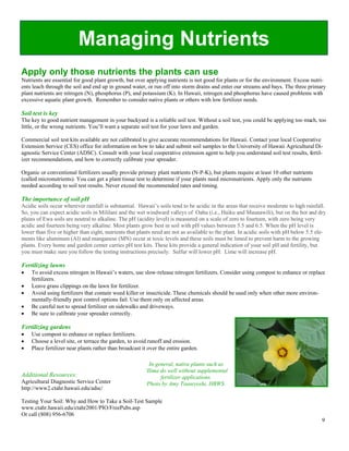 Managing Nutrients
Apply only those nutrients the plants can use
Nutrients are essential for good plant growth, but over applying nutrients is not good for plants or for the environment. Excess nutri-
ents leach through the soil and end up in ground water, or run off into storm drains and enter our streams and bays. The three primary
plant nutrients are nitrogen (N), phosphorus (P), and potassium (K). In Hawaii, nitrogen and phosphorus have caused problems with
excessive aquatic plant growth. Remember to consider native plants or others with low fertilizer needs.

Soil test is key
The key to good nutrient management in your backyard is a reliable soil test. Without a soil test, you could be applying too much, too
little, or the wrong nutrients. You’ll want a separate soil test for your lawn and garden.

Commercial soil test kits available are not calibrated to give accurate recommendations for Hawaii. Contact your local Cooperative
Extension Service (CES) office for information on how to take and submit soil samples to the University of Hawaii Agricultural Di-
agnostic Service Center (ADSC). Consult with your local cooperative extension agent to help you understand soil test results, fertil-
izer recommendations, and how to correctly calibrate your spreader.

Organic or conventional fertilizers usually provide primary plant nutrients (N-P-K), but plants require at least 10 other nutrients
(called micronutrients). You can get a plant tissue test to determine if your plants need micronutrients. Apply only the nutrients
needed according to soil test results. Never exceed the recommended rates and timing.

The importance of soil pH
Acidic soils occur wherever rainfall is substantial. Hawaii’s soils tend to be acidic in the areas that receive moderate to high rainfall.
So, you can expect acidic soils in Mililani and the wet windward valleys of Oahu (i.e., Haiku and Maunawili), but on the hot and dry
plains of Ewa soils are neutral to alkaline. The pH (acidity level) is measured on a scale of zero to fourteen, with zero being very
acidic and fourteen being very alkaline. Most plants grow best in soil with pH values between 5.5 and 6.5. When the pH level is
lower than five or higher than eight, nutrients that plants need are not as available to the plant. In acidic soils with pH below 5.5 ele-
ments like aluminum (Al) and manganese (MN) occur at toxic levels and these soils must be limed to prevent harm to the growing
plants. Every home and garden center carries pH test kits. These kits provide a general indication of your soil pH and fertility, but
you must make sure you follow the testing instructions precisely. Sulfur will lower pH. Lime will increase pH.

Fertilizing lawns
!"   To avoid excess nitrogen in Hawaii’s waters, use slow-release nitrogen fertilizers. Consider using compost to enhance or replace
     fertilizers.
!"   Leave grass clippings on the lawn for fertilizer.
!"   Avoid using fertilizers that contain weed killer or insecticide. These chemicals should be used only when other more environ-
     mentally-friendly pest control options fail. Use them only on affected areas.
!"   Be careful not to spread fertilizer on sidewalks and driveways.
!"   Be sure to calibrate your spreader correctly.

Fertilizing gardens
!"   Use compost to enhance or replace fertilizers.
!"   Choose a level site, or terrace the garden, to avoid runoff and erosion.
!"   Place fertilizer near plants rather than broadcast it over the entire garden.

                                                           In general, native plants such as
                                                         `Ilima do well without supplemental
Additional Resources:                                           fertilizer applications.
Agricultural Diagnostic Service Center                    Photo by Amy Tsuneyoshi, HBWS.
http://www2.ctahr.hawaii.edu/adsc/

Testing Your Soil: Why and How to Take a Soil-Test Sample
www.ctahr.hawaii.edu/ctahr2001/PIO/FreePubs.asp
Or call (808) 956-6706
                                                                                                                                        9
 