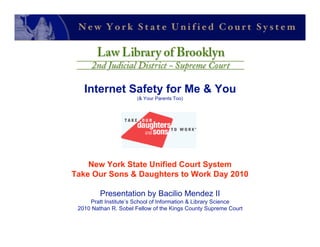 Internet Safety for Me & You
                      (& Your Parents Too)




    New York State Unified Court System
Take Our Sons & Daughters to Work Day 2010

         Presentation by Bacilio Mendez II
     Pratt Institute’s School of Information & Library Science
 2010 Nathan R. Sobel Fellow of the Kings County Supreme Court
 