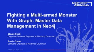 © 2022 Neo4j, Inc. All rights reserved.
© 2022 Neo4j, Inc. All rights reserved.
Fighting a Multi-armed Monster
With Graph: Master Data
Management in Neo4j
Steven Scott
Cognitive Software Engineer at Northrop Grumman
Travis Confer
Software Engineer at Northrop Grumman
Approved for Public Release: NG22-0878 © 2022, Northrop Grumman
 