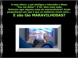 A essa altura, o pai desligou a televisão e disse: “ Vou me deitar”. E foi. Sem mais nada. Notaram aqui alguma coisa de extraordinário? Ainda perguntaram por que é que as mulheres vivem mais...  E são tão MARAVILHOSAS? 