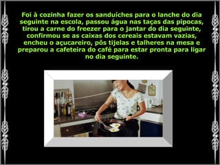 Foi à cozinha fazer os sanduíches para o lanche do dia seguinte na escola, passou água nas taças das pipocas, tirou a carne do freezer para o jantar do dia seguinte, confirmou se as caixas dos cereais estavam vazias, encheu o açucareiro, pôs tijelas e talheres na mesa e preparou a cafeteira do café para estar pronta para ligar no dia seguinte. 