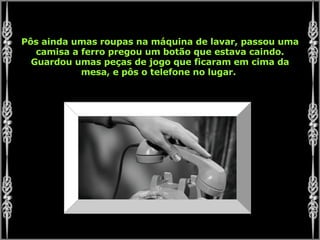 Pôs ainda umas roupas na máquina de lavar, passou uma camisa a ferro pregou um botão que estava caindo. Guardou umas peças de jogo que ficaram em cima da mesa, e pôs o telefone no lugar.  
