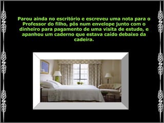 Parou ainda no escritório e escreveu uma nota para o Professor do filho, pôs num envelope junto com o dinheiro para pagamento de uma visita de estudo, e apanhou um caderno que estava caído debaixo da cadeira. 