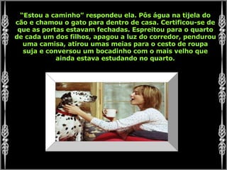 “ Estou a caminho” respondeu ela. Pôs água na tijela do cão e chamou o gato para dentro de casa. Certificou-se de que as portas estavam fechadas. Espreitou para o quarto de cada um dos filhos, apagou a luz do corredor, pendurou uma camisa, atirou umas meias para o cesto de roupa suja e conversou um bocadinho com o mais velho que ainda estava estudando no quarto. 