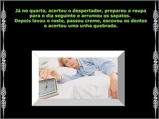 Já no quarto, acertou o despertador, preparou a roupa para o dia seguinte e arrumou os sapatos.  Depois lavou o rosto, passou creme, escovou os dentes e acertou uma unha quebrada. 