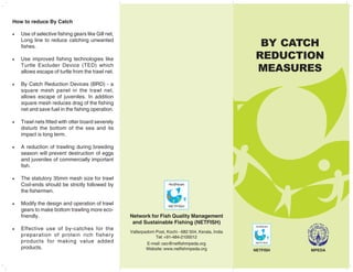 BY CATCH
REDUCTION
MEASURES
How to reduce By Catch
• Use of selective fishing gears like Gill net,
Long line to reduce catching unwanted
fishes.
• Use improved fishing technologies like
Turtle Excluder Device (TED) which
allows escape of turtle from the trawl net.
• By Catch Reduction Devices (BRD) - a
square mesh panel in the trawl net,
allows escape of juveniles. In addition
square mesh reduces drag of the fishing
net and save fuel in the fishing operation.
• Trawl nets fitted with otter board severely
disturb the bottom of the sea and its
impact is long term.
• A reduction of trawling during breeding
season will prevent destruction of eggs
and juveniles of commercially important
fish.
• The statutory 35mm mesh size for trawl
Cod-ends should be strictly followed by
the fishermen.
• Modify the design and operation of trawl
gears to make bottom trawling more eco-
friendly.
• Effective use of by-catches for the
preparation of protein rich fishery
products for making value added
products.
Network for Fish Quality Management
and Sustainable Fishing (NETFISH)
Vallarpadom Post, Kochi - 682 504, Kerala, India
Tel: +91-484-2100012
E-mail: ceo@netfishmpeda.org
Website: www.netfishmpeda.org MPEDA
NETFISH
 