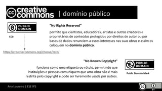 Ana Loureiro | ESE IPS
“No Rights Reserved”
permite que cientistas, educadores, artistas e outros criadores e
proprietários de conteúdos protegidos por direitos de autor ou por
bases de dados renunciem a esses interesses nas suas obras e assim os
coloquem no domínio público.
CC0
Lice | domínio público
https://creativecommons.org/choose/zero/
"No Known Copyright"
funciona como uma etiqueta ou rótulo, permitindo que
instituições e pessoas comuniquem que uma obra não é mais
restrita pelo copyright e pode ser livremente usada por outros.
Public Domain Mark
 