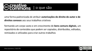 Ana Loureiro | ESE IPS
uma forma padronizada de atribuir autorizações de direito de autor e de
direitos conexos aos seus trabalhos criativos
formando um corpo vasto e em crescimento de bens comuns digitais, um
repositório de conteúdos que podem ser copiados, distribuídos, editados,
remixados e utilizados para criar outros trabalhos
Lice | o que são
 