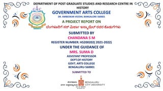 DEPARTMENT OF POST GRADUATE STUDIES AND RESEARCH CENTRE IN
HISTORY
GOVERNMENT ARTS COLLEGE
DR. AMBEDKAR VEEDHI, BANGALORE-560001
A PROJECT REPORT ON
ಬೆೆಂಗಳೂರಿಗೆ ಸರ್ ಮಿರ್ಜಾ ಇಸ್ಜಾಯಿಲ್ ರವರ ಕೆೊಡುಗೆಗಳು
UNDER THE GUIDANCE OF
MRS. SUMA D
ASSISTANT PROFESSOR
DEPT.OF HISTORY
GOVT. ARTS COLLEGE
BENGALURU-560001
SUBMITTED TO
SUBMITTED BY
CHANDANA S M
REGISTER NUMBER: HS200202( 2021-2022)
 