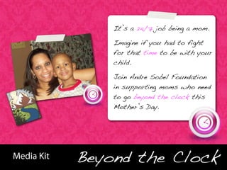 It’s a 24/7 job being a mom.

                       Imagine if you had to fight
                       for that time to be with your
                       child.

                       Join Andre Sobel Foundation
                       in supporting moms who need
                       to go beyond the clock this
                       Mother’s Day.




                   Beyond the Clock
BHBB


       Media Kit
 
