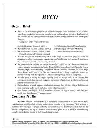 BYCO
Byco in Brief


Byco is Pakistan’s emerging energy companies engaged in the businesses of oil refining,
petroleum marketing, chemicals manufacturing and petroleum logistics. Headquartered
in Karachi, we are serving our mission to fulfill the energy demand within and beyond
borders.
Companies under Byco umbrella are:





Byco Oil Pakistan Limited (BOPL)
Oil Refining & Chemical Manufacturing
Byco Petroleum Pakistan Limited (BPPL)
Oil Refining & Petroleum Marketing
Byco Terminals Pakistan Limited (BTPL)
Petroleum Infrastructure & Logistics
(formerly Universal Terminal Limited)
We are engaged in manufacturing of a wide range of petroleum products with the
objective to achieve sustainable productivity, profitability and high standards to address
the environment, health and safety requirements.
Byco's operational refinery has a capacity to refine 35,000 barrels a day of crude oil into
various saleable components including Liquefied Petroleum Gas, Light Naphtha, Heavy
Naphtha, High Octane Blending Component, Motor Gasoline, Kerosene, Jet Fuels, High
Speed Diesel and Furnace Oil. We have expanded our refining complex by setting up
another refinery with the capacity of 120,000 barrels per day which is completed.
We take pride in having the largest capacity crude oil storage tanks in the country. Our
petroleum distribution network supports movement of petroleum products and provide
greater economies of scale.
Our marketing network supports retail outlets in more than 80 cities all over Pakistan and
is an emerging leader in oil marketing sector of our economy.
Our diverse and highly skilled workforce consists of approximately 800 dedicated
employees shared among Byco companies.










Company Profile
Byco Oil Pakistan Limited (BOPL), is a company incorporated in Pakistan on 6th April,
2006 having a portfolio of oil refining and chemical manufacturing businesses. With a vision to
maximize the synergies of energy industry, the company owns the largest oil refinery in the
country and plans to set up a chemical manufacturing plant soon at Byco’s manufacturing
complex located at the coastal belt of Baluchistan province.

1|Page
Byco Oil Pakistan Limited 10th Floor, The Harbour Front, Dolmen City, HC-3, Block-4, Marine Drive,
Clifton,Karachi-75600, Pakistan Tel: (+92 21) 111 222 081 Fax: (+92 21) 111 888 081 Website:http://www.byco.com.pk

 