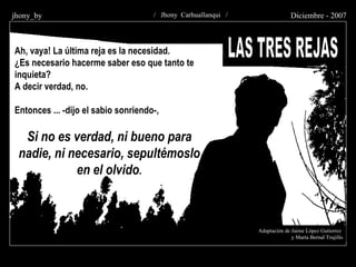 LAS TRES REJAS Adaptación de Jaime López Gutierrez y Marta Bernal Trujillo Ah, vaya! La última reja es la necesidad. ¿Es necesario hacerme saber eso que tanto te inquieta? A decir verdad, no. Entonces ... -dijo el sabio sonriendo-, Si no es verdad, ni bueno para nadie, ni necesario, sepultémoslo en el olvido . / Jhony Carhuallanqui /