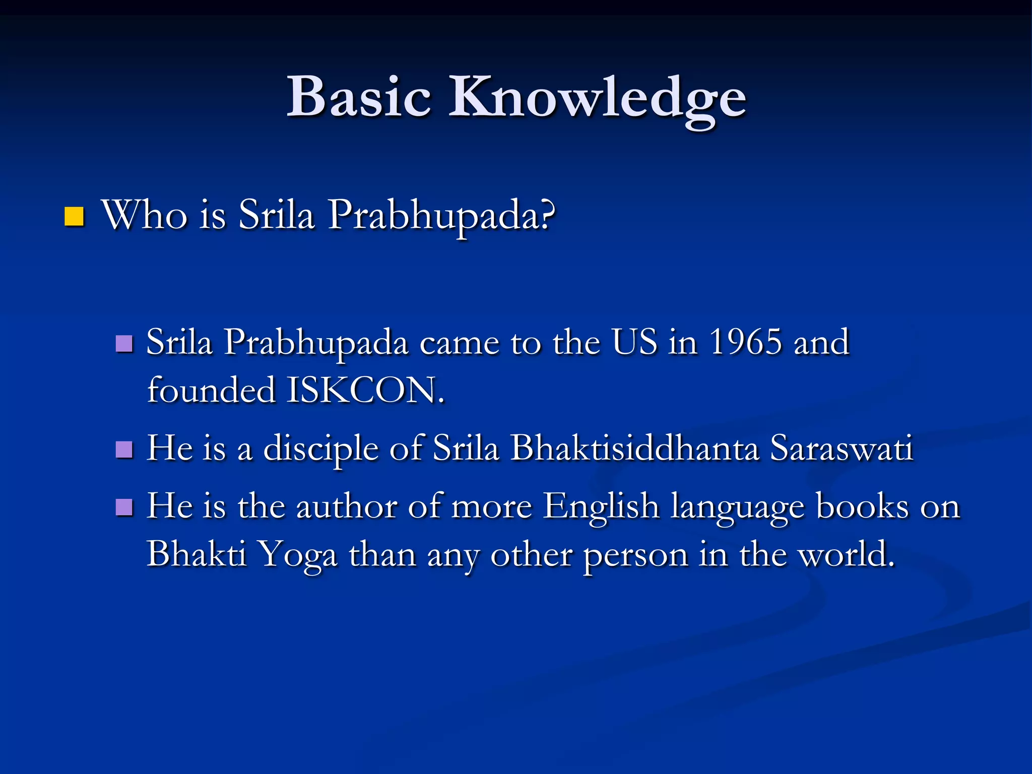 Basic Knowledge


Who is Srila Prabhupada?
Srila Prabhupada came to the US in 1965 and
founded ISKCON.
 He is a disciple of Srila Bhaktisiddhanta Saraswati
 He is the author of more English language books on
Bhakti Yoga than any other person in the world.


 