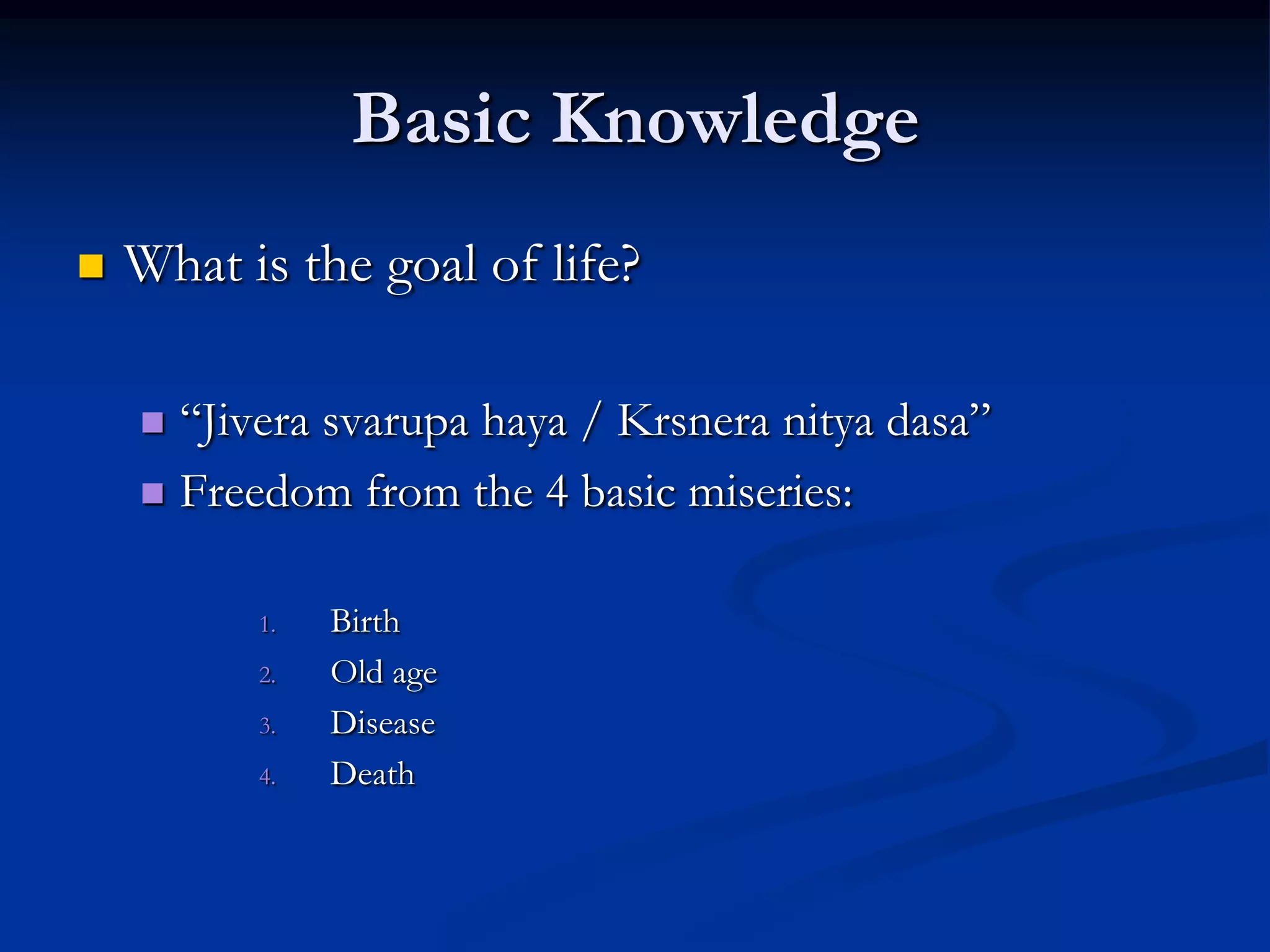 Basic Knowledge


What is the goal of life?
“Jivera svarupa haya / Krsnera nitya dasa”
 Freedom from the 4 basic miseries:


1.
2.
3.

4.

Birth
Old age
Disease
Death

 