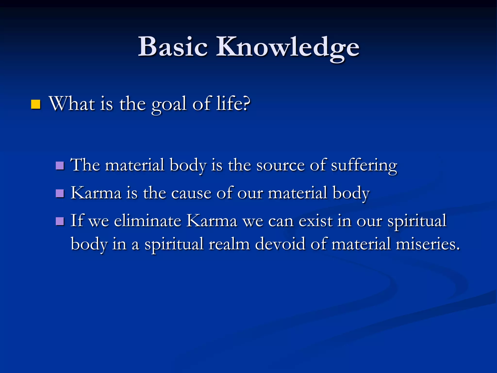 Basic Knowledge


What is the goal of life?
The material body is the source of suffering
 Karma is the cause of our material body
 If we eliminate Karma we can exist in our spiritual
body in a spiritual realm devoid of material miseries.


 