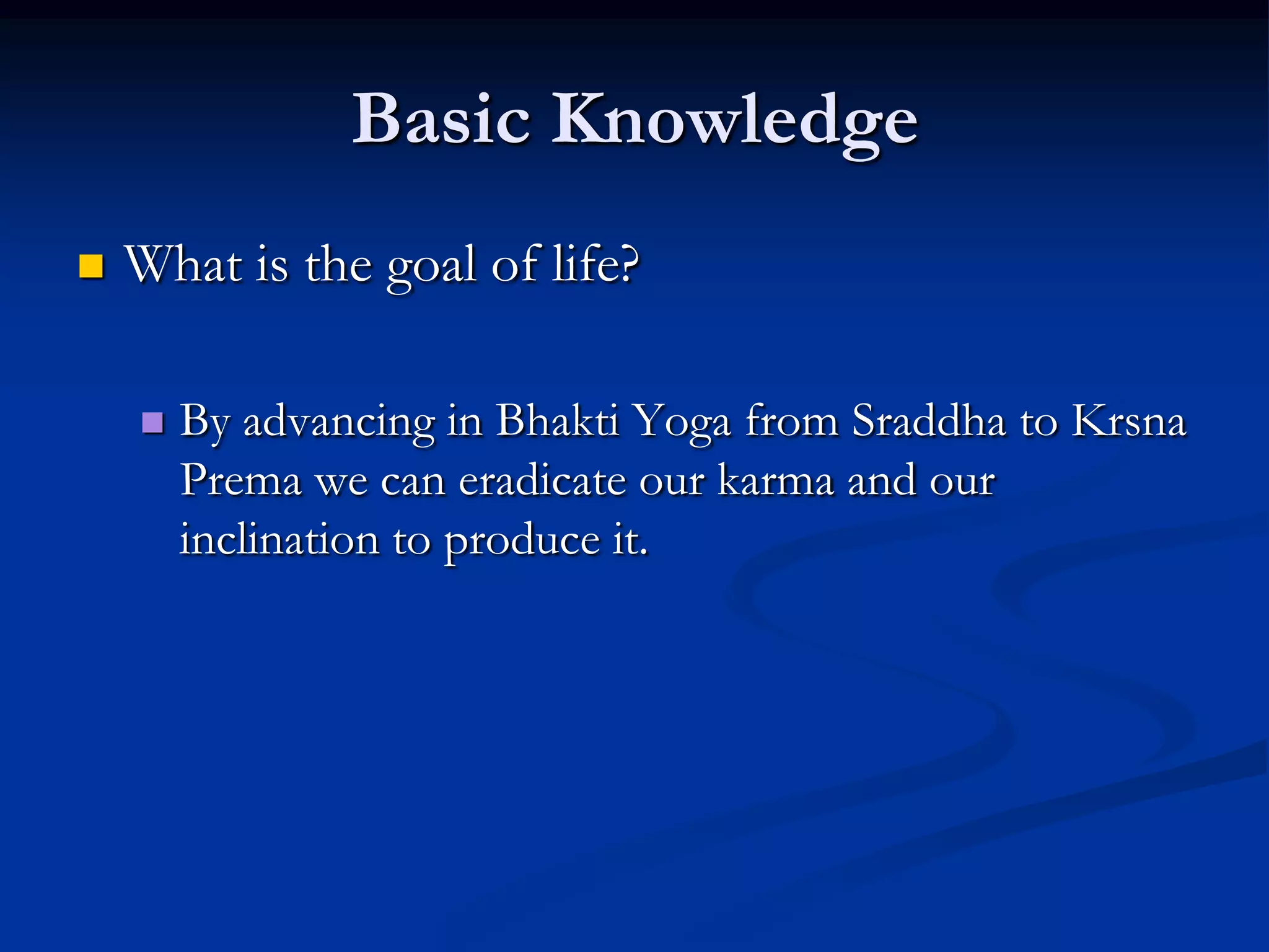 Basic Knowledge


What is the goal of life?


By advancing in Bhakti Yoga from Sraddha to Krsna
Prema we can eradicate our karma and our
inclination to produce it.

 