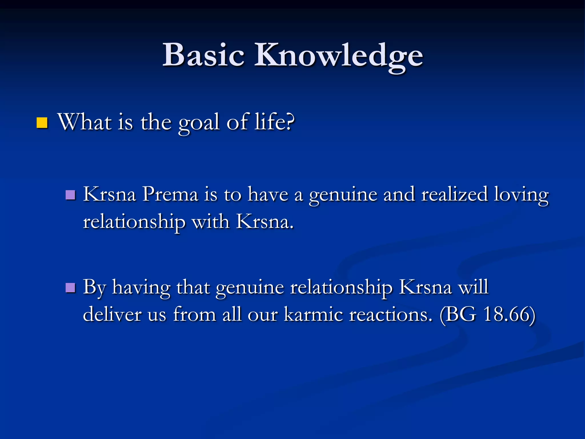 Basic Knowledge


What is the goal of life?


Krsna Prema is to have a genuine and realized loving
relationship with Krsna.



By having that genuine relationship Krsna will
deliver us from all our karmic reactions. (BG 18.66)

 