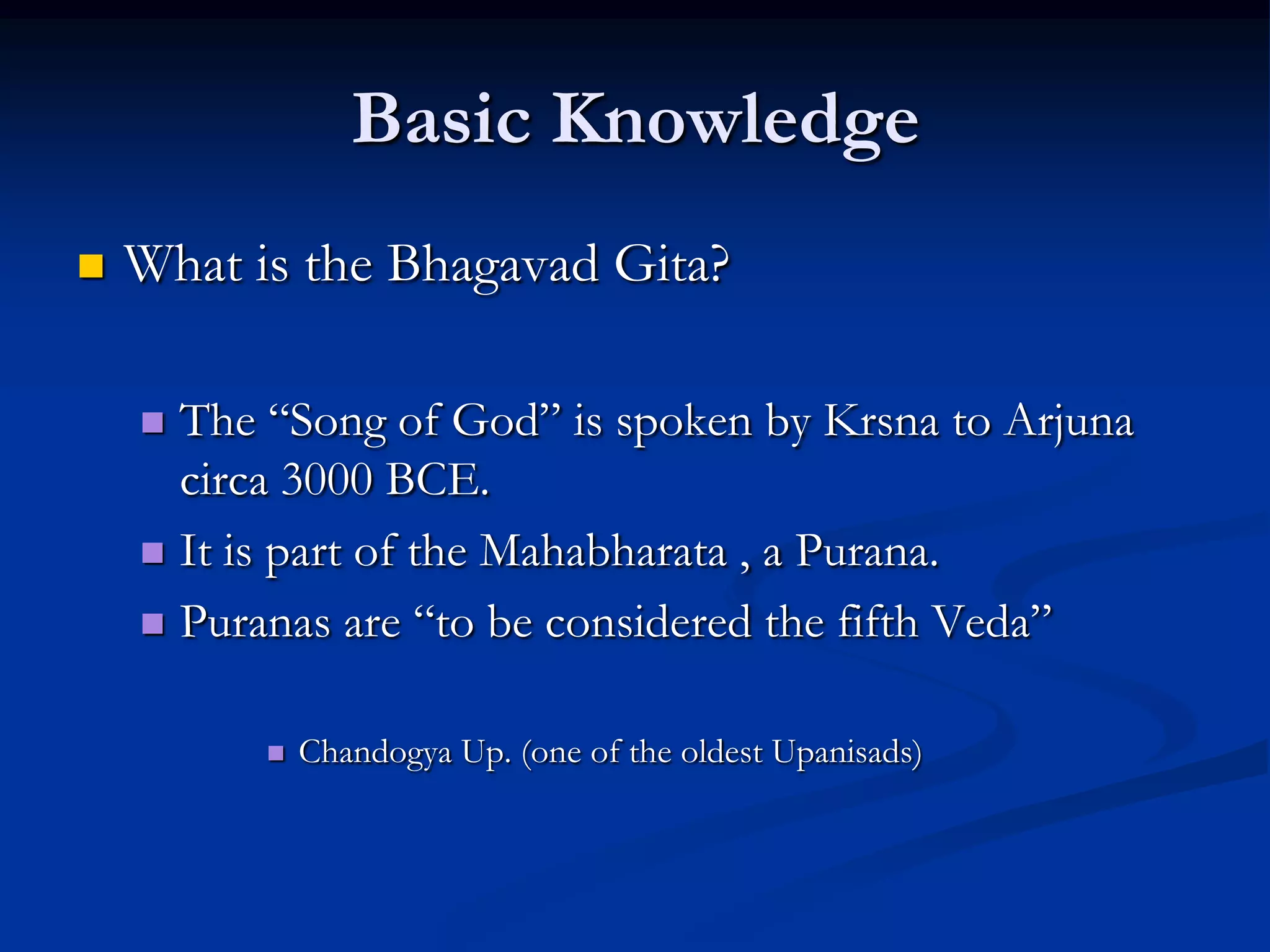 Basic Knowledge


What is the Bhagavad Gita?
The “Song of God” is spoken by Krsna to Arjuna
circa 3000 BCE.
 It is part of the Mahabharata , a Purana.
 Puranas are “to be considered the fifth Veda”




Chandogya Up. (one of the oldest Upanisads)

 
