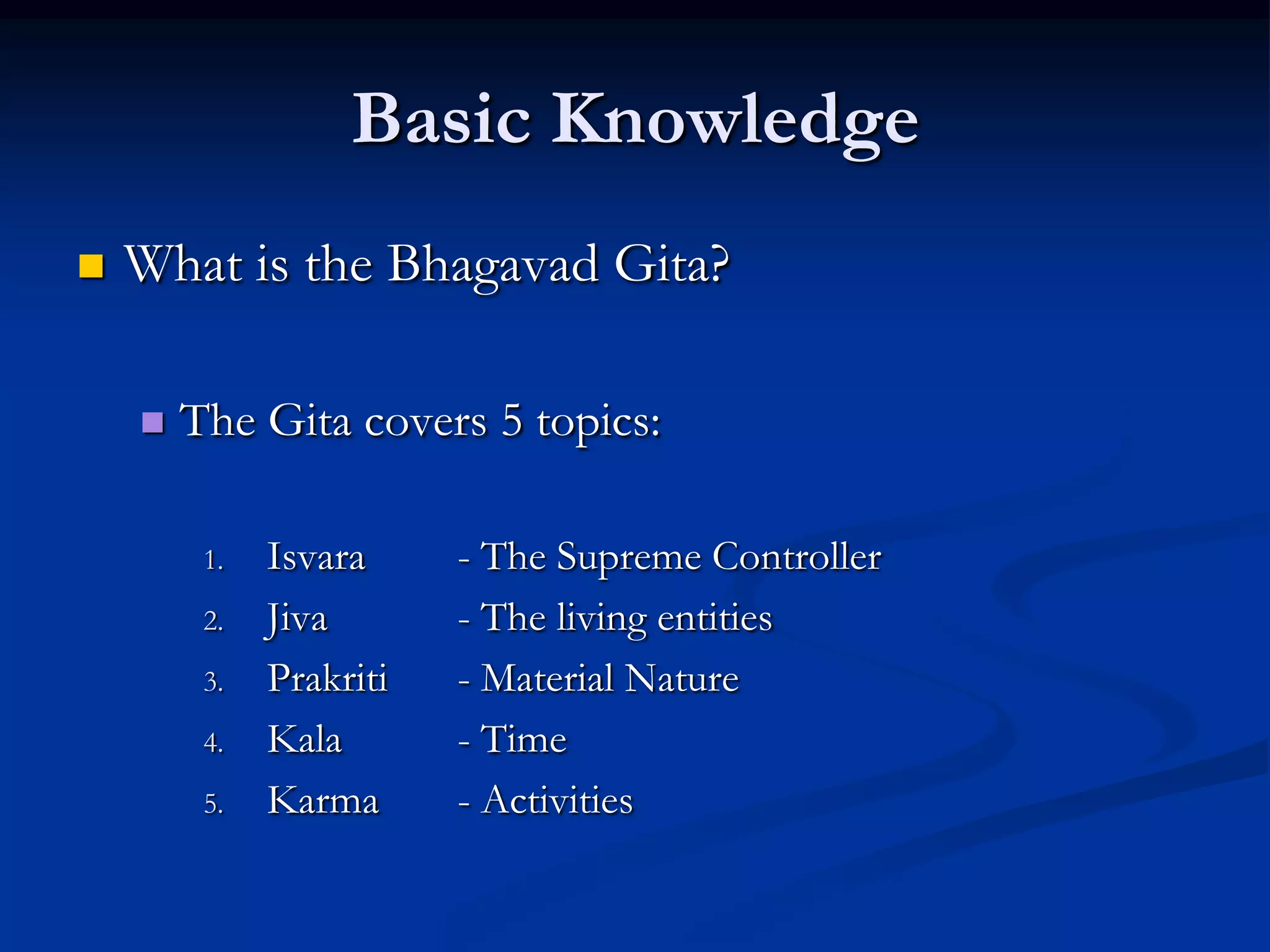 Basic Knowledge


What is the Bhagavad Gita?


The Gita covers 5 topics:
1.
2.
3.
4.
5.

Isvara
Jiva
Prakriti
Kala
Karma

- The Supreme Controller
- The living entities
- Material Nature
- Time
- Activities

 