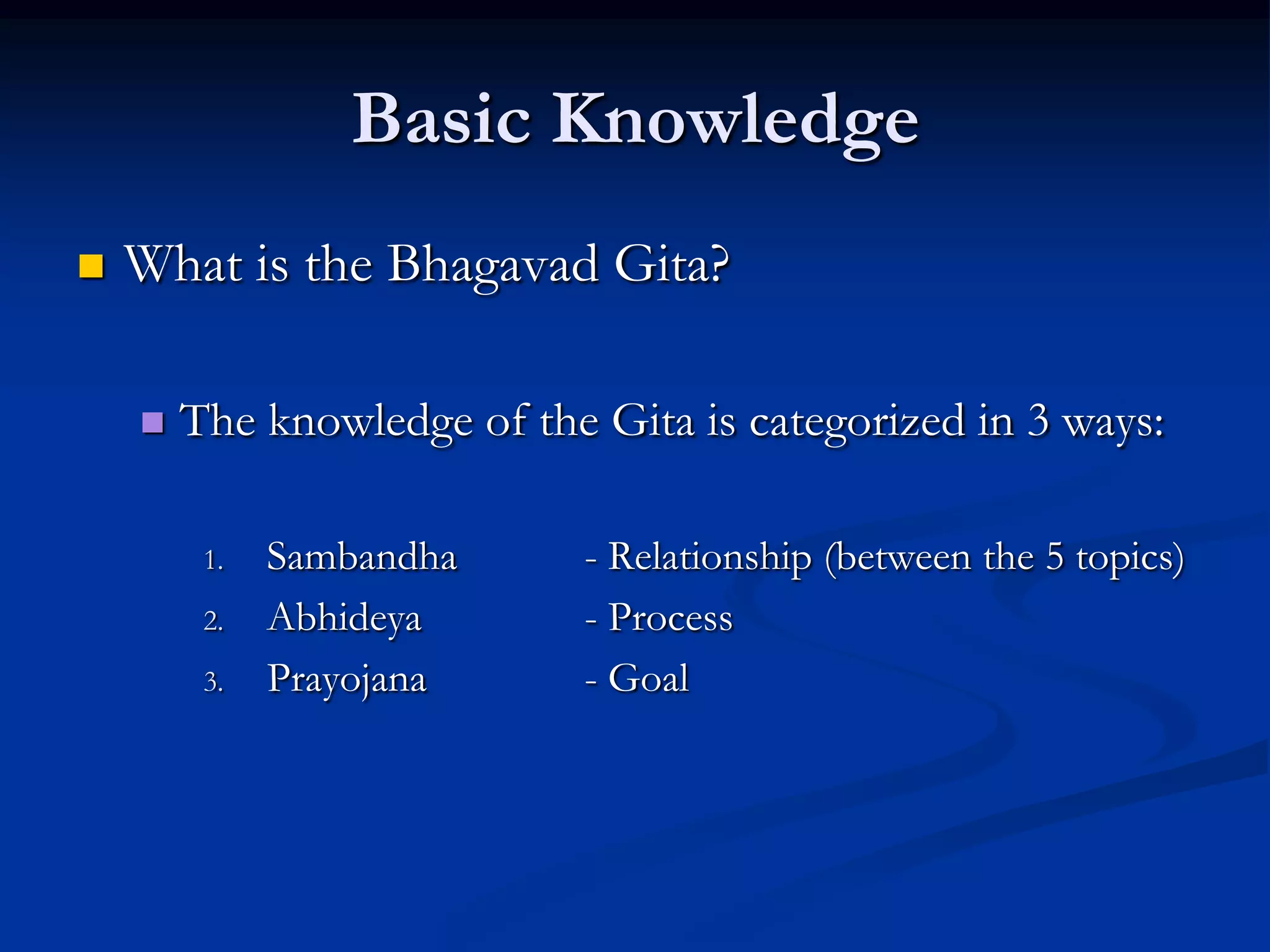 Basic Knowledge


What is the Bhagavad Gita?


The knowledge of the Gita is categorized in 3 ways:
1.
2.
3.

Sambandha
Abhideya
Prayojana

- Relationship (between the 5 topics)
- Process
- Goal

 