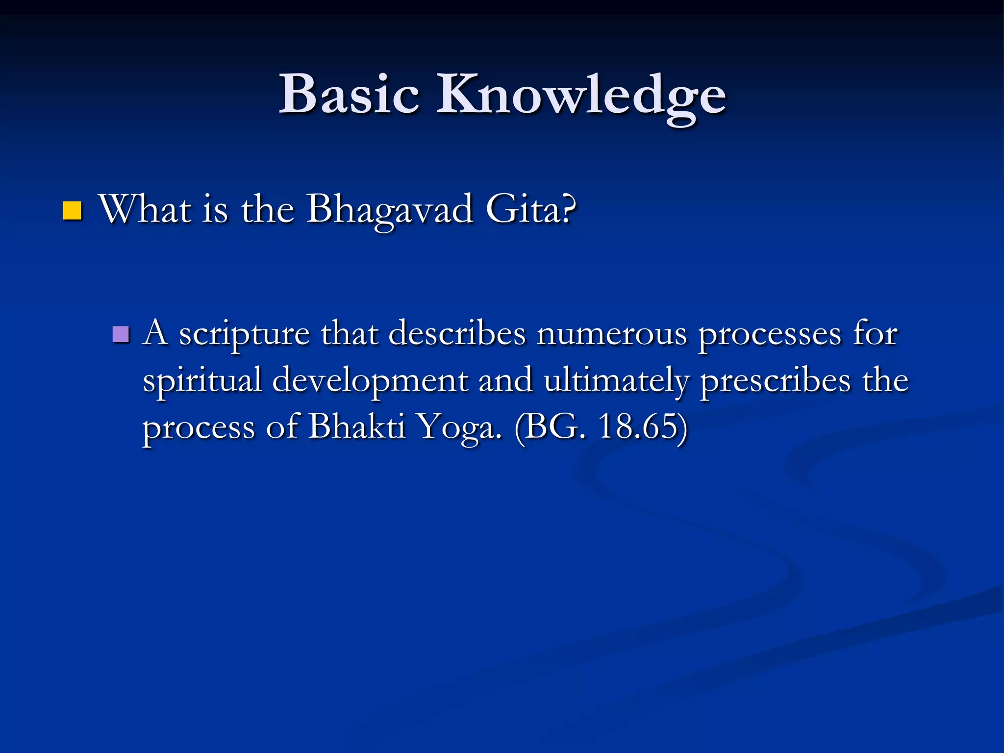 Basic Knowledge


What is the Bhagavad Gita?


A scripture that describes numerous processes for
spiritual development and ultimately prescribes the
process of Bhakti Yoga. (BG. 18.65)

 
