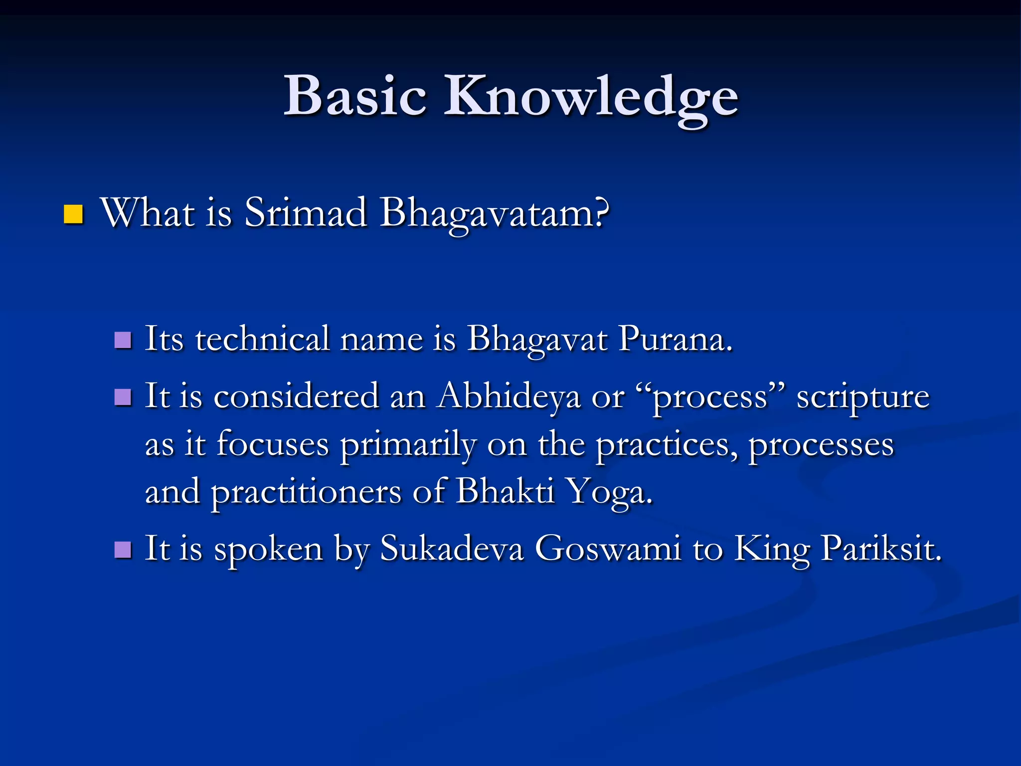 Basic Knowledge


What is Srimad Bhagavatam?
Its technical name is Bhagavat Purana.
 It is considered an Abhideya or “process” scripture
as it focuses primarily on the practices, processes
and practitioners of Bhakti Yoga.
 It is spoken by Sukadeva Goswami to King Pariksit.


 