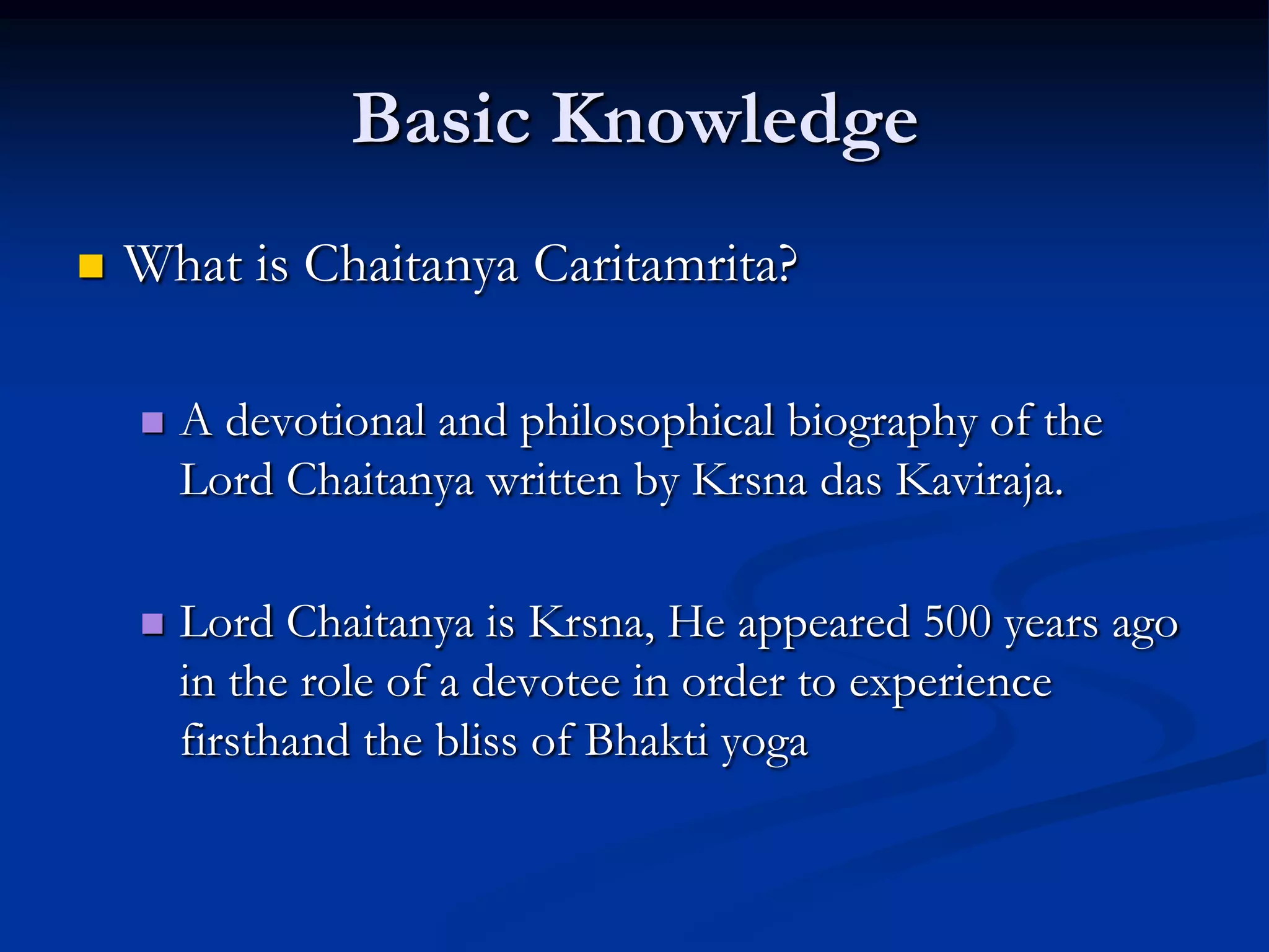 Basic Knowledge


What is Chaitanya Caritamrita?


A devotional and philosophical biography of the
Lord Chaitanya written by Krsna das Kaviraja.



Lord Chaitanya is Krsna, He appeared 500 years ago
in the role of a devotee in order to experience
firsthand the bliss of Bhakti yoga

 