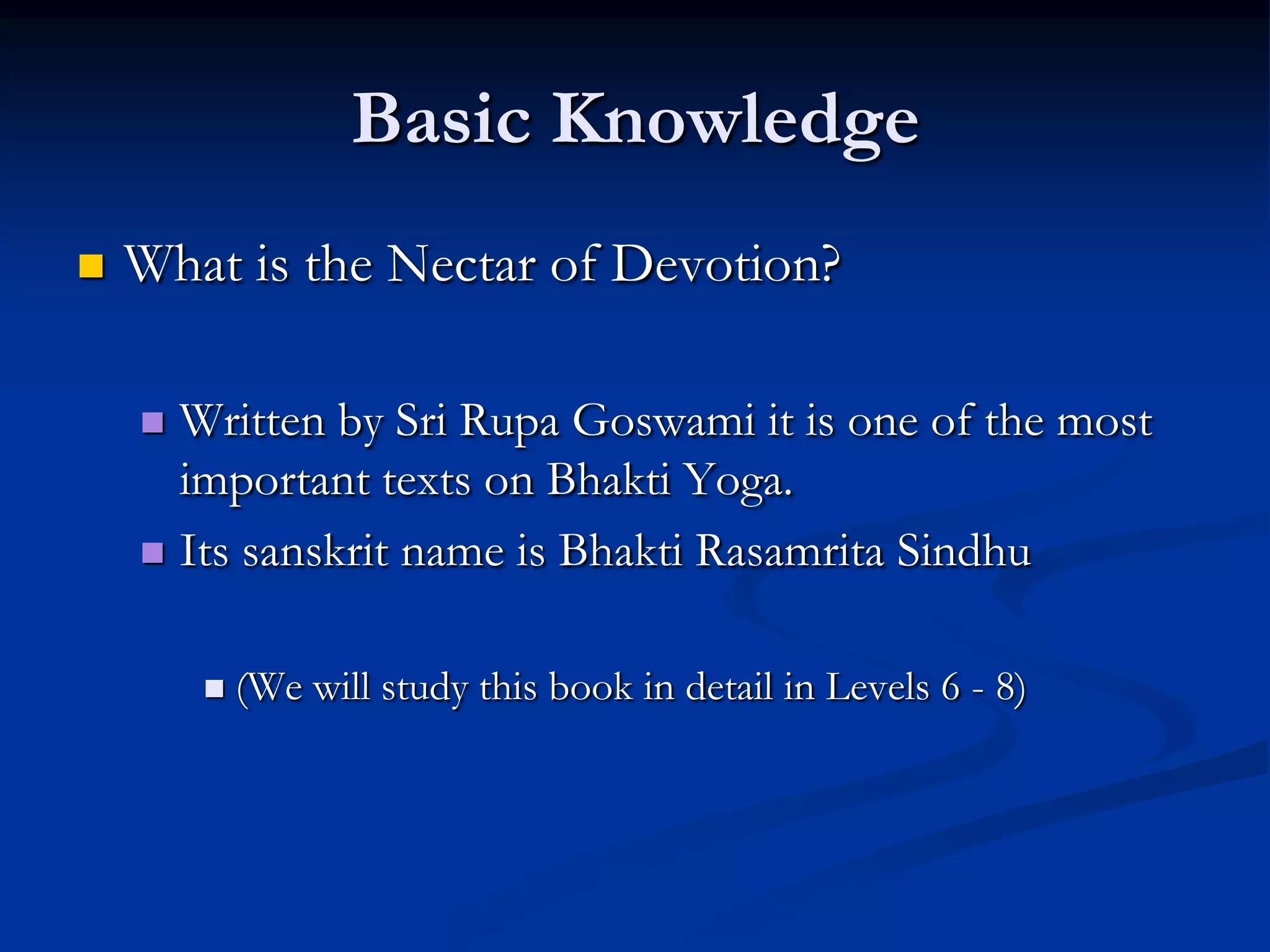 Basic Knowledge


What is the Nectar of Devotion?
Written by Sri Rupa Goswami it is one of the most
important texts on Bhakti Yoga.
 Its sanskrit name is Bhakti Rasamrita Sindhu




(We will study this book in detail in Levels 6 - 8)

 