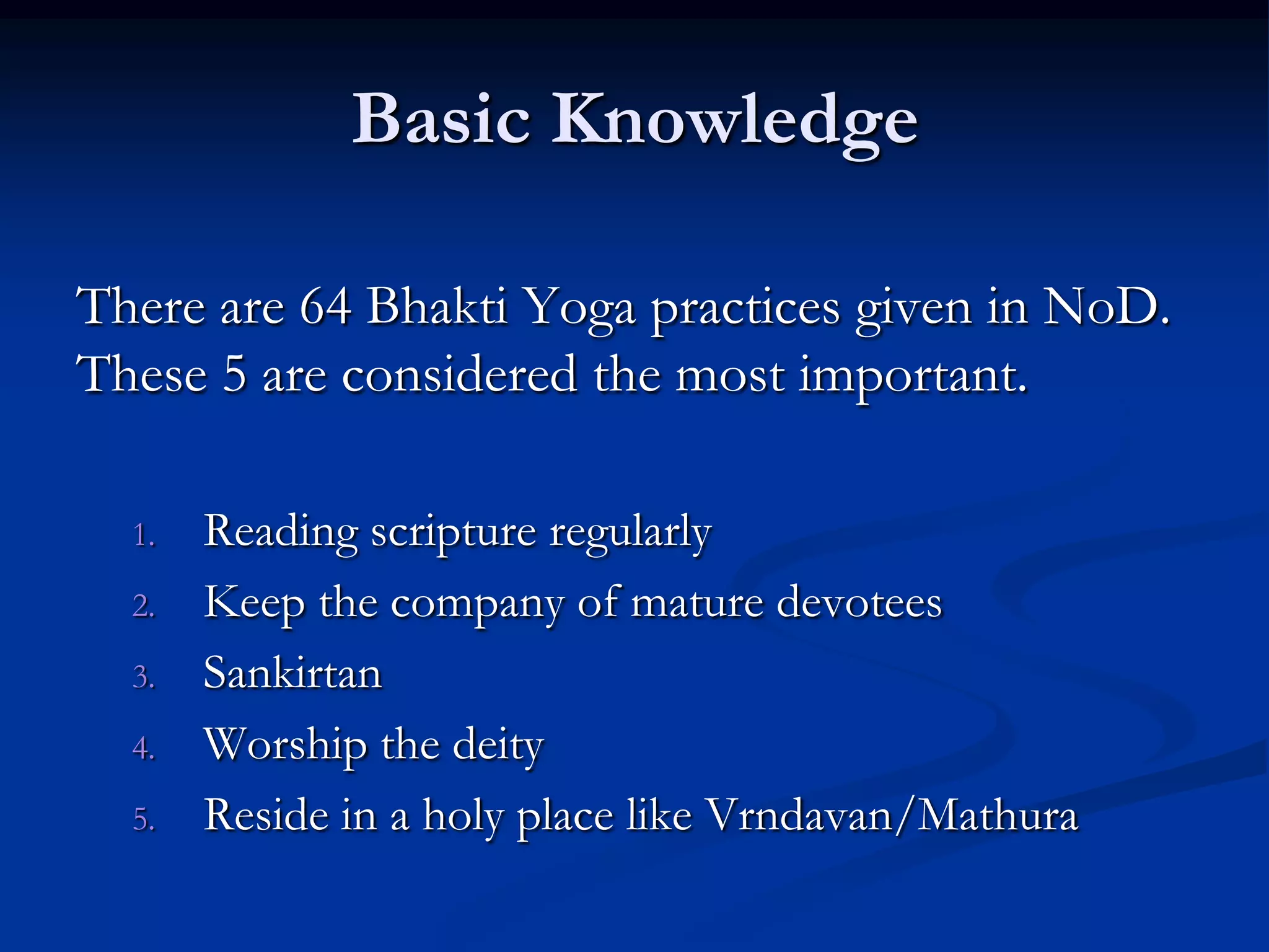 Basic Knowledge
There are 64 Bhakti Yoga practices given in NoD.
These 5 are considered the most important.
1.
2.
3.
4.
5.

Reading scripture regularly
Keep the company of mature devotees
Sankirtan
Worship the deity
Reside in a holy place like Vrndavan/Mathura

 