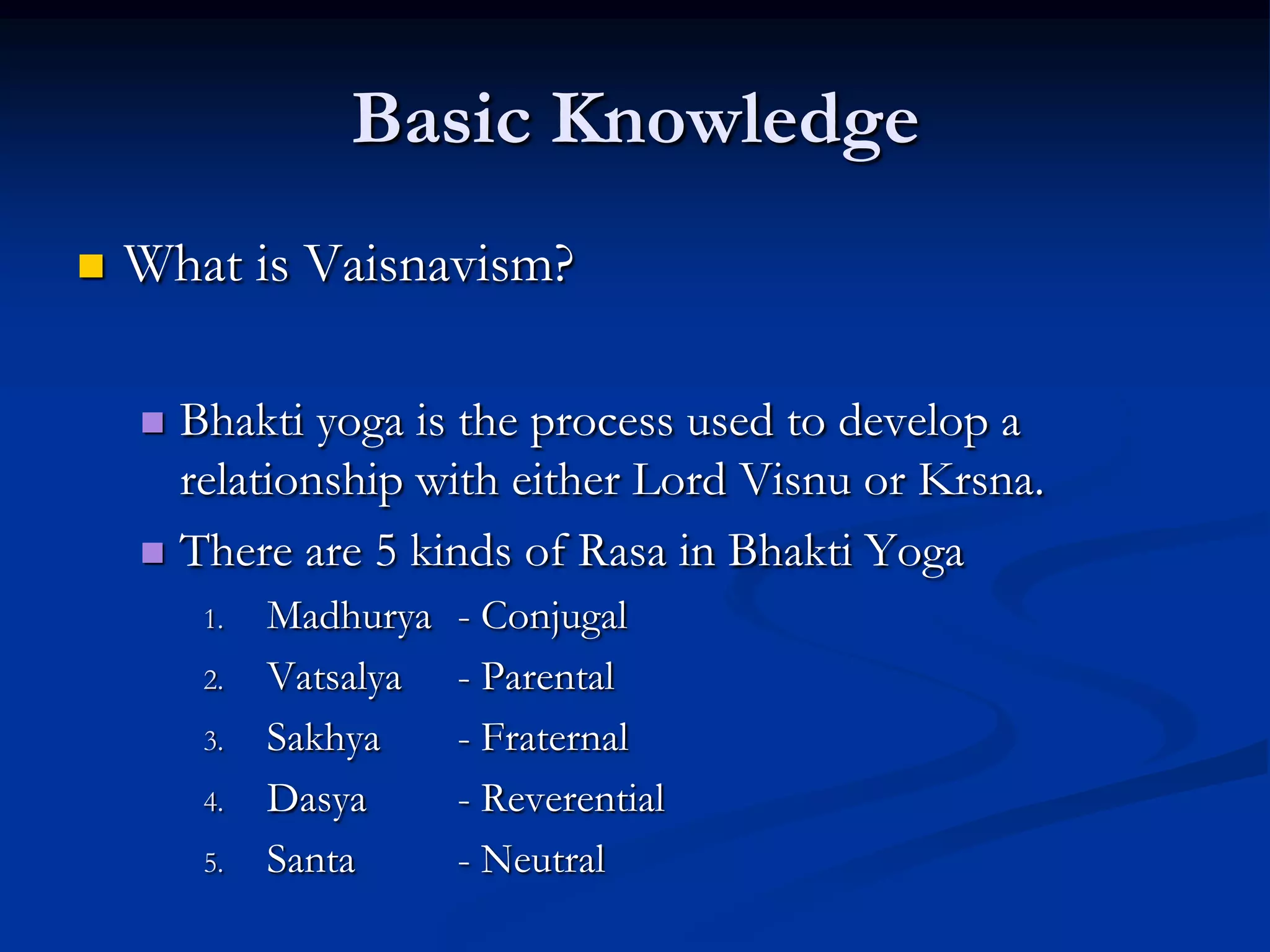 Basic Knowledge


What is Vaisnavism?
Bhakti yoga is the process used to develop a
relationship with either Lord Visnu or Krsna.
 There are 5 kinds of Rasa in Bhakti Yoga


1.
2.
3.
4.
5.

Madhurya
Vatsalya
Sakhya
Dasya
Santa

- Conjugal
- Parental
- Fraternal
- Reverential
- Neutral

 