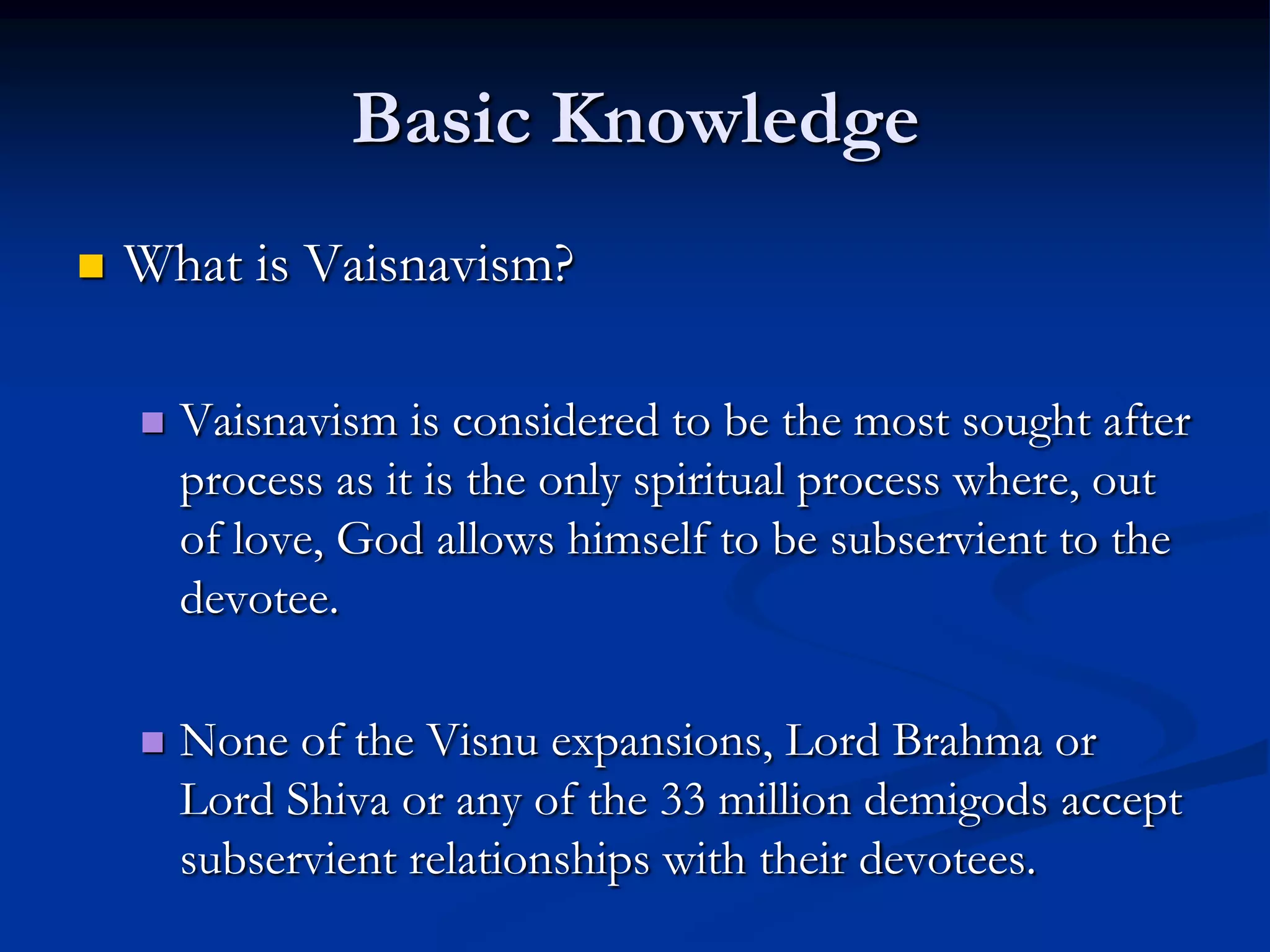 Basic Knowledge


What is Vaisnavism?


Vaisnavism is considered to be the most sought after
process as it is the only spiritual process where, out
of love, God allows himself to be subservient to the
devotee.



None of the Visnu expansions, Lord Brahma or
Lord Shiva or any of the 33 million demigods accept
subservient relationships with their devotees.

 