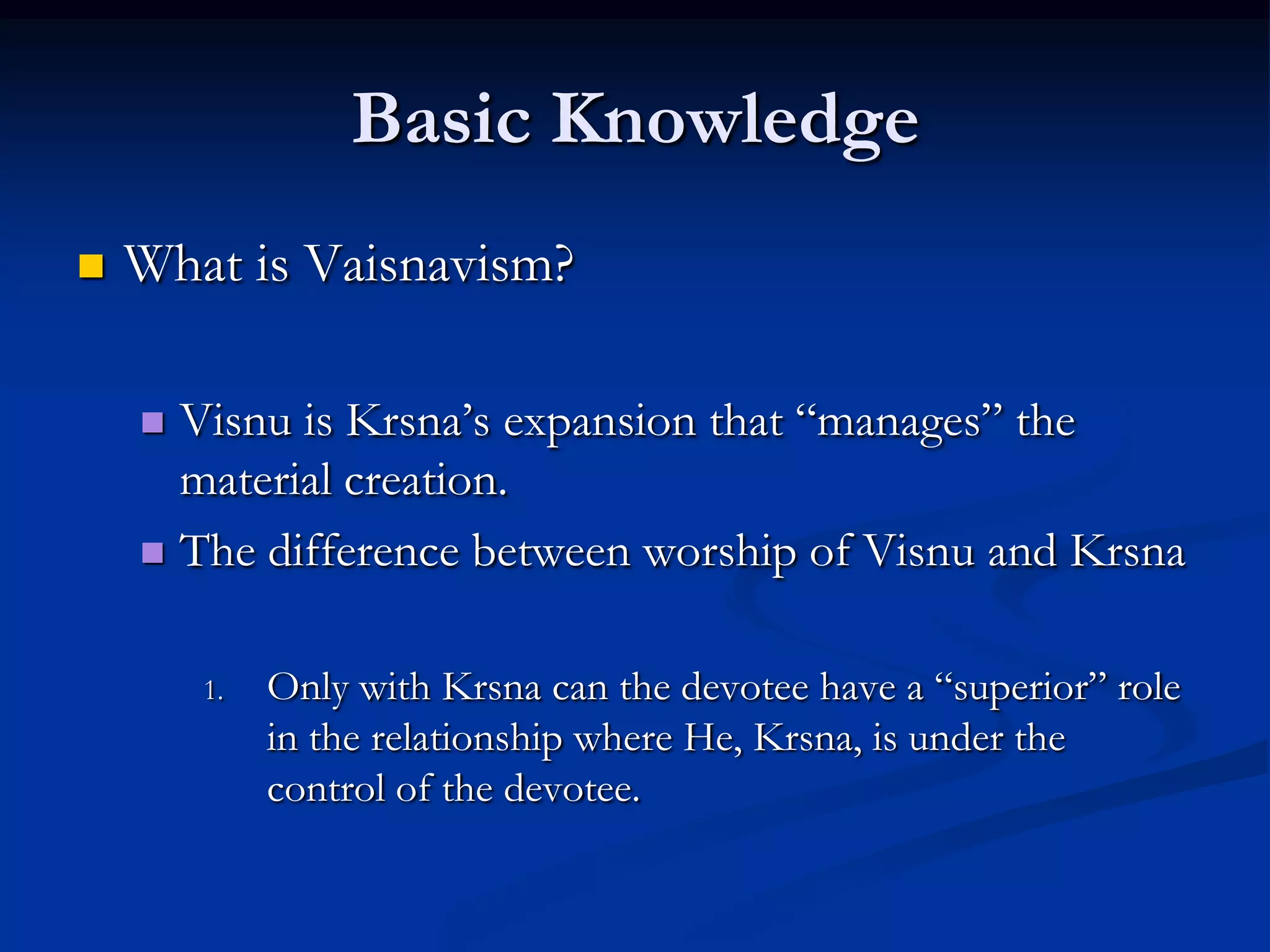 Basic Knowledge


What is Vaisnavism?
Visnu is Krsna‟s expansion that “manages” the
material creation.
 The difference between worship of Visnu and Krsna


1.

Only with Krsna can the devotee have a “superior” role
in the relationship where He, Krsna, is under the
control of the devotee.

 