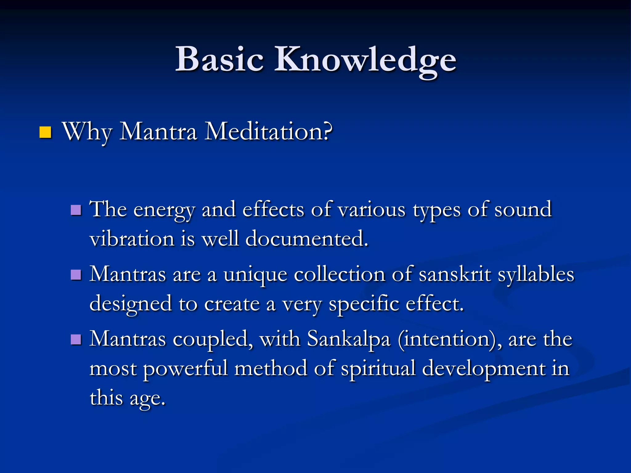 Basic Knowledge


Why Mantra Meditation?
The energy and effects of various types of sound
vibration is well documented.
 Mantras are a unique collection of sanskrit syllables
designed to create a very specific effect.
 Mantras coupled, with Sankalpa (intention), are the
most powerful method of spiritual development in
this age.


 