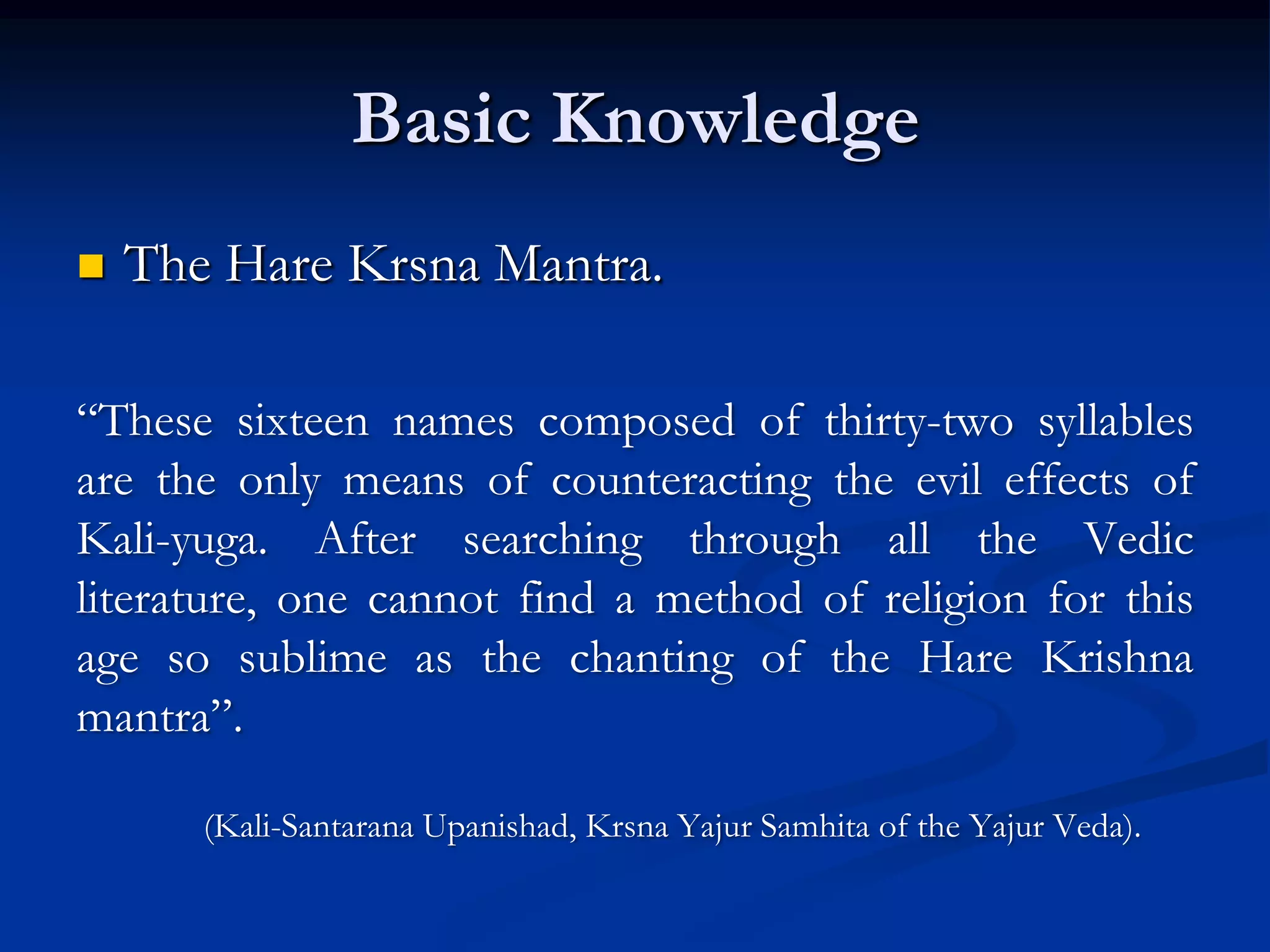 Basic Knowledge


The Hare Krsna Mantra.

“These sixteen names composed of thirty-two syllables
are the only means of counteracting the evil effects of
Kali-yuga. After searching through all the Vedic
literature, one cannot find a method of religion for this
age so sublime as the chanting of the Hare Krishna
mantra”.
(Kali-Santarana Upanishad, Krsna Yajur Samhita of the Yajur Veda).

 