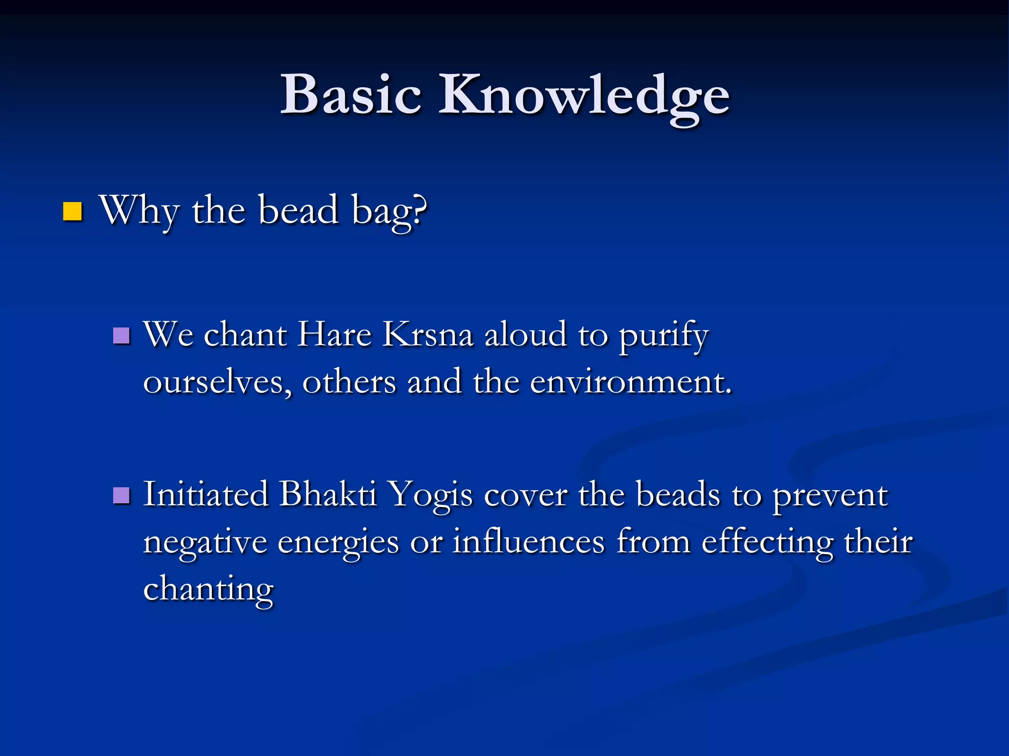 Basic Knowledge


Why the bead bag?


We chant Hare Krsna aloud to purify
ourselves, others and the environment.



Initiated Bhakti Yogis cover the beads to prevent
negative energies or influences from effecting their
chanting

 