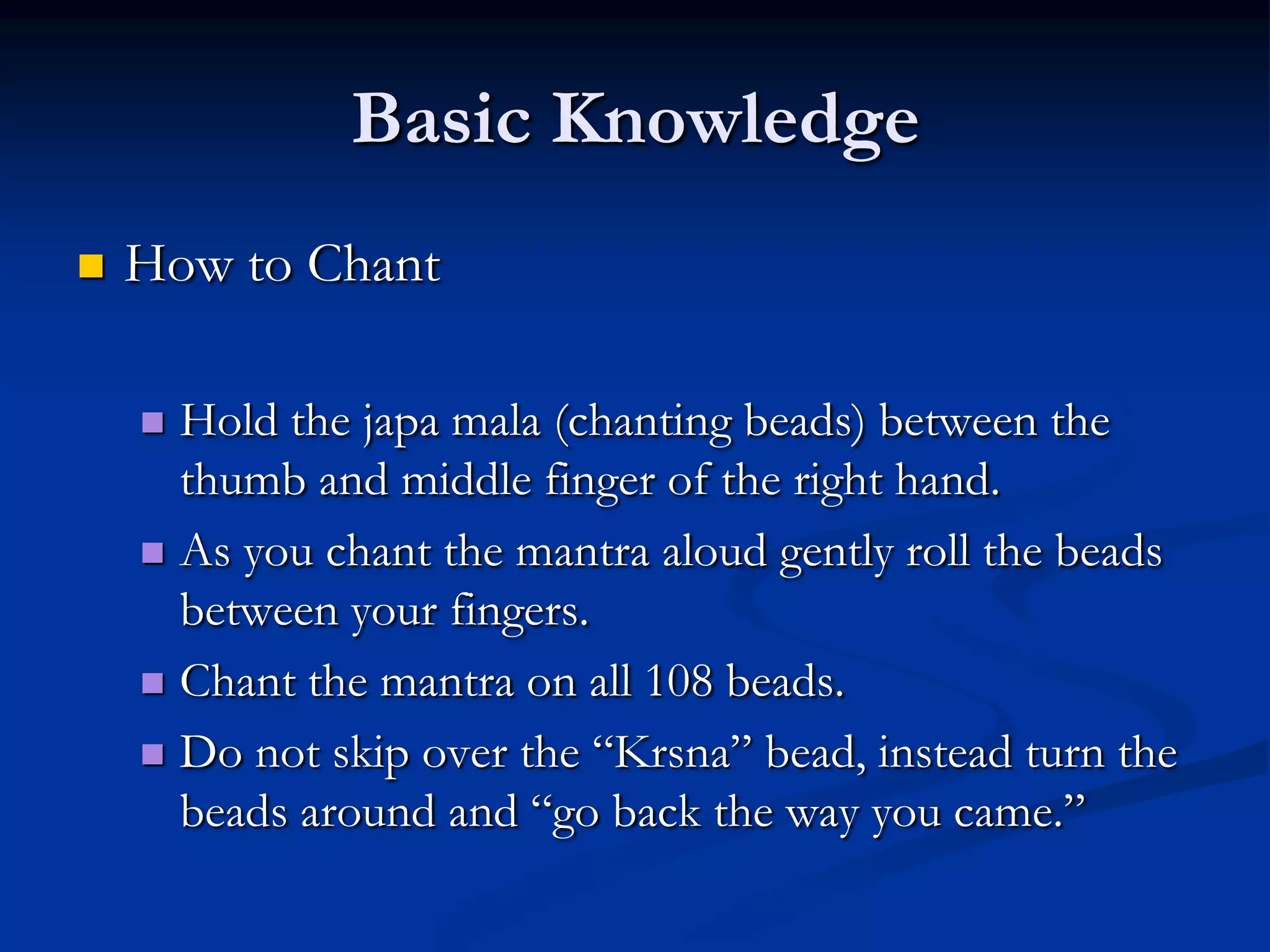 Basic Knowledge


How to Chant
Hold the japa mala (chanting beads) between the
thumb and middle finger of the right hand.
 As you chant the mantra aloud gently roll the beads
between your fingers.
 Chant the mantra on all 108 beads.
 Do not skip over the “Krsna” bead, instead turn the
beads around and “go back the way you came.”


 