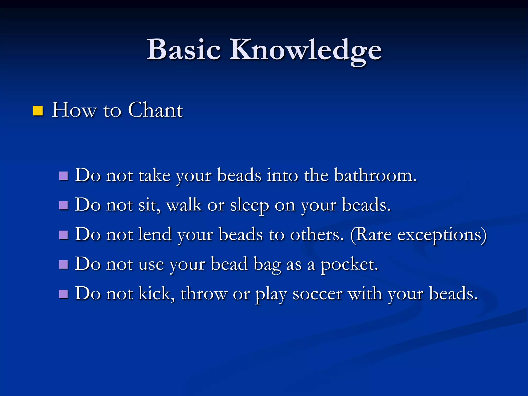 Basic Knowledge


How to Chant
Do not take your beads into the bathroom.
 Do not sit, walk or sleep on your beads.
 Do not lend your beads to others. (Rare exceptions)
 Do not use your bead bag as a pocket.
 Do not kick, throw or play soccer with your beads.


 
