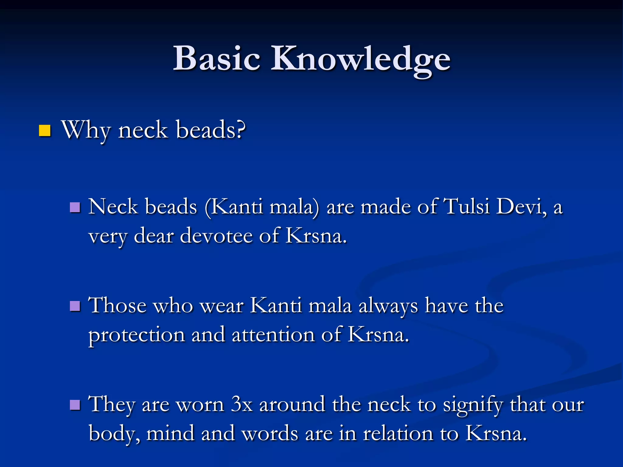 Basic Knowledge


Why neck beads?


Neck beads (Kanti mala) are made of Tulsi Devi, a
very dear devotee of Krsna.



Those who wear Kanti mala always have the
protection and attention of Krsna.



They are worn 3x around the neck to signify that our
body, mind and words are in relation to Krsna.

 
